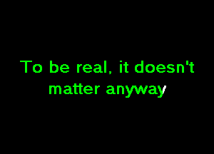 To be real, it doesn't

matter anyway