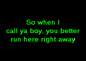 So when I

call ya boy, you better
run here right away