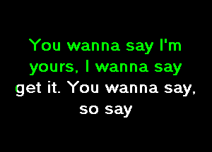 You wanna say I'm
yours, I wanna say

get it. You wanna say,
so say