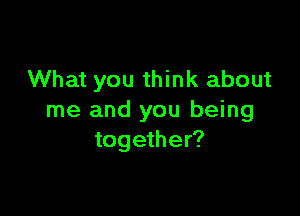 What you think about

me and you being
together?