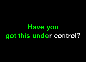 Have you

got this under control?