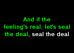 And if the

feeling's real, let's seal
the deal, seal the deal