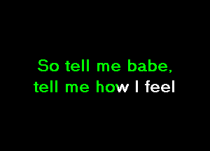 So tell me babe,

tell me how I feel