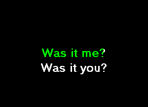 Was it me?
Was it you?