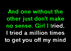 And one without the

other just don't make
no sense. Girl I tried,
I tried a million times
to get you off my mind