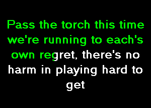 Pass the torch this time

we're running to each's

own regret, there's no

harm in playing hard to
get