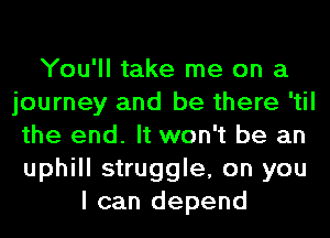 You'll take me on a
journey and be there 'til
the end. It won't be an
uphill struggle, on you
I can depend