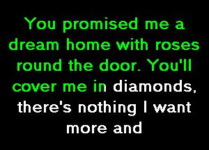 You promised me a
dream home with roses
round the door. You'll
cover me in diamonds,
there's nothing I want
more and