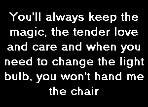 You'll always keep the
magic, the tender love
and care and when you
need to change the light
bulb, you won't hand me
the chair