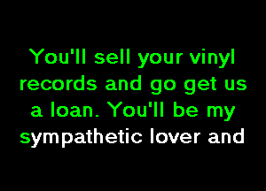 You'll sell your vinyl
records and go get us
a loan. You'll be my
sympathetic lover and