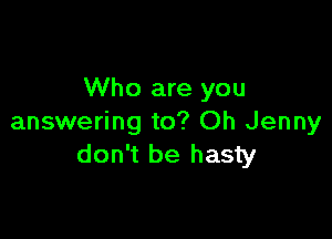 Who are you

answering to? Oh Jenny
don't be hasty