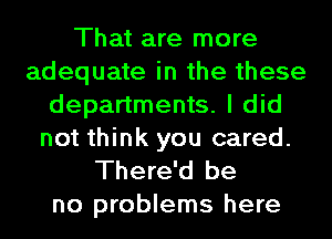 That are more
adequate in the these
departments. I did
not think you cared.
There'd be

no problems here