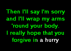 Then I'll say I'm sorry
and I'll wrap my arms
'round your body.

I really hope that you
forgive in a hurry