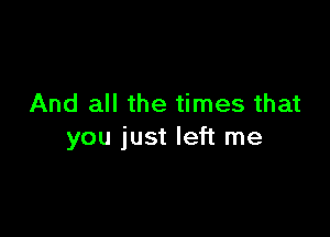 And all the times that

you just left me