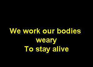 We work our bodies

weary
To stay alive