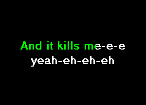 And it kills me-e-e

yeah-eh-eh-eh