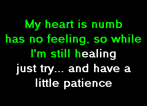 My heart is numb
has no feeling, so while
I'm still healing
just try... and have a
little patience