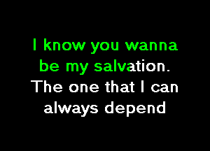 I know you wanna
be my salvation.

The one that I can
always depend