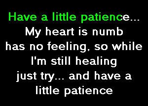 Have a little patience...
My heart is numb
has no feeling, so while
I'm still healing
just try... and have a
little patience
