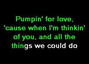 Pumpin' for love,
'cause when I'm thinkin'

of you, and all the
things we could do