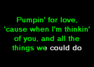 Pumpin' for love,
'cause when I'm thinkin'

of you, and all the
things we could do