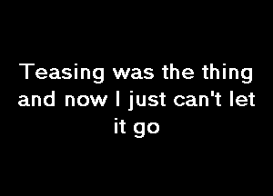 Teasing was the thing

and now I just can't let
it go