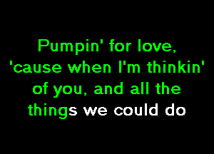 Pumpin' for love,
'cause when I'm thinkin'

of you, and all the
things we could do