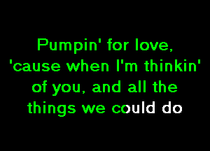 Pumpin' for love,
'cause when I'm thinkin'

of you, and all the
things we could do