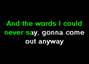 And the words I could

never say. gonna come
out anyway