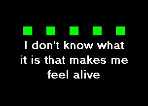 El III E El El
I don't know what

it is that makes me
feel alive