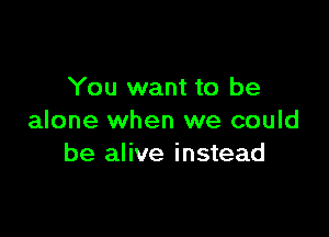 You want to be

alone when we could
be alive instead