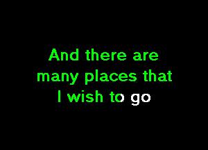 And there are

many places that
I wish to go