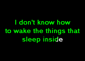 I don't know how

to wake the things that
sleep inside