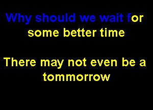 Why should we wait for
some better time

There may not even be a
tommorrow