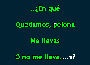 ..gEn quc

Quedamos, pelona

Me llevas

0 no me lleva....s?