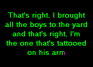 That's right, I brought
all the boys to the yard
and that's right, I'm
the one that's tattooed
on his arm