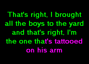 That's right, I brought
all the boys to the yard
and that's right, I'm
the one that's tattooed
on his arm