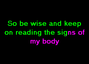 So be wise and keep

on reading the signs of
my body