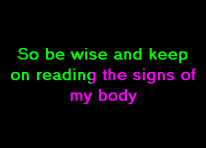 So be wise and keep

on reading the signs of
my body