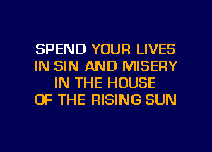 SPEND YOUR LIVES
IN SIN AND MISERY
IN THE HOUSE
OF THE RISING SUN

g