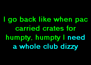 I go back like when pac
carried crates for
humpty, humpty I need
a whole club dizzy