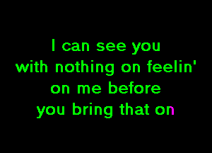 I can see you
with nothing on feelin'

on me before
you bring that on