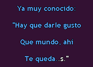 Ya muy conocidoz

Hay que darle gusto

Que mundo, ahi

Te queda..s.