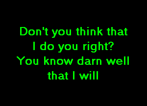 Don't you think that
I do you right?

You know darn well
that I will