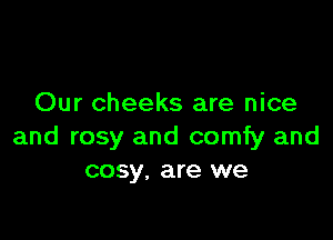 Our cheeks are nice

and rosy and comfy and
cosy, are we