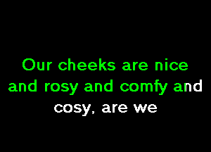 Our cheeks are nice

and rosy and comfy and
cosy, are we