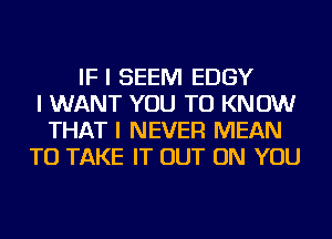 IF I SEEM EDGY
I WANT YOU TO KNOW
THAT I NEVER MEAN
TO TAKE IT OUT ON YOU