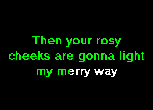Then your rosy

cheeks are gonna light
my merry way
