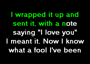 I wrapped it up and
sent it, with a note
saying I love you
I meant it. Now I know
what a fool I've been