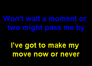 Won't wait a moment or
two might pass me by

I've got to make my
move now or never